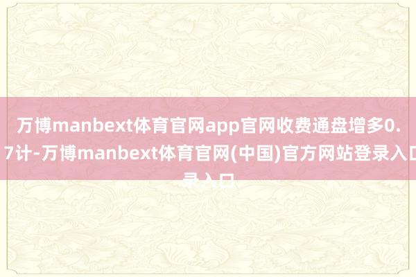 万博manbext体育官网app官网收费通盘增多0.17计-万博manbext体育官网(中国)官方网站登录入口