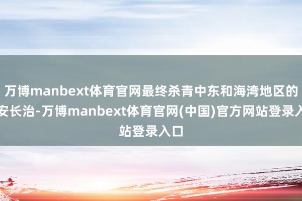 万博manbext体育官网最终杀青中东和海湾地区的久安长治-万博manbext体育官网(中国)官方网站登录入口