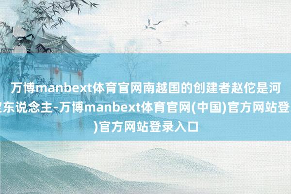 万博manbext体育官网南越国的创建者赵佗是河北真定东说念主-万博manbext体育官网(中国)官方网站登录入口