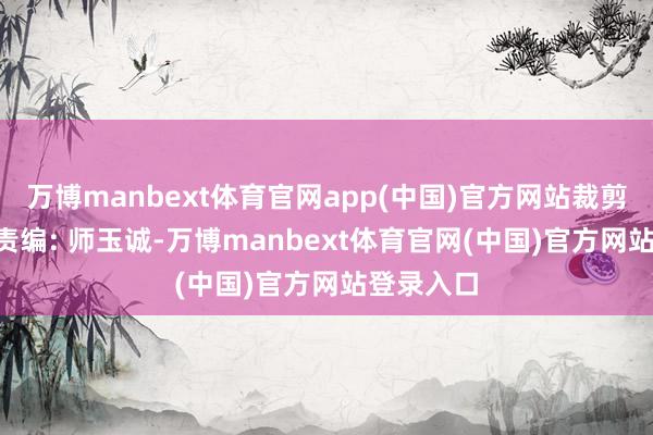 万博manbext体育官网app(中国)官方网站裁剪: 李书馨责编: 师玉诚-万博manbext体育官网(中国)官方网站登录入口