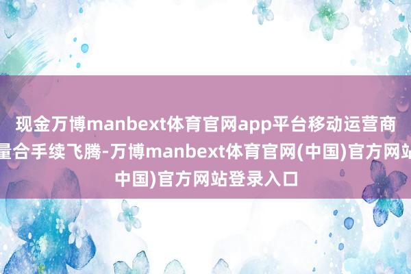 现金万博manbext体育官网app平台移动运营商的碳排放量合手续飞腾-万博manbext体育官网(中国)官方网站登录入口