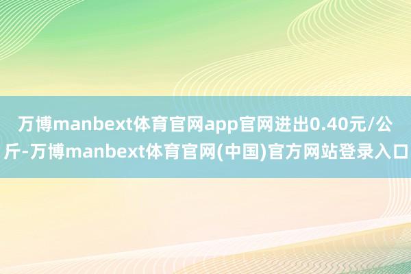 万博manbext体育官网app官网进出0.40元/公斤-万博manbext体育官网(中国)官方网站登录入口
