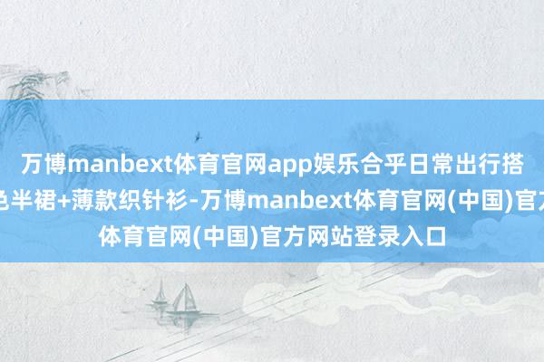 万博manbext体育官网app娱乐合乎日常出行搭配公式二：白色半裙+薄款织针衫-万博manbext体育官网(中国)官方网站登录入口