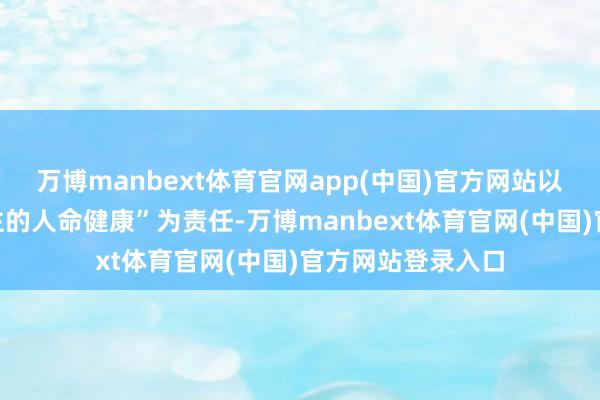 万博manbext体育官网app(中国)官方网站以“看护中国东谈主的人命健康”为责任-万博manbext体育官网(中国)官方网站登录入口
