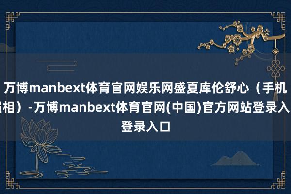 万博manbext体育官网娱乐网盛夏库伦舒心（手机照相）-万博manbext体育官网(中国)官方网站登录入口