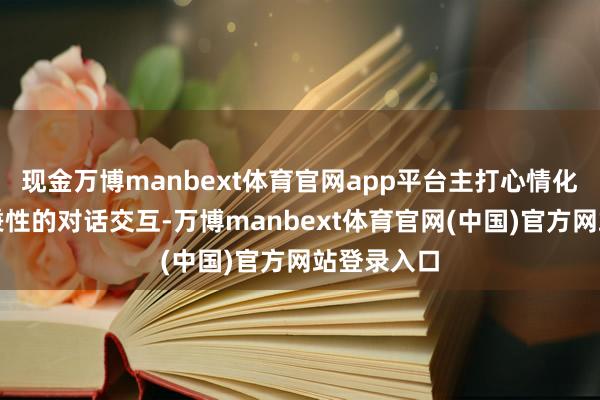 现金万博manbext体育官网app平台主打心情化、有寂静秉性的对话交互-万博manbext体育官网(中国)官方网站登录入口