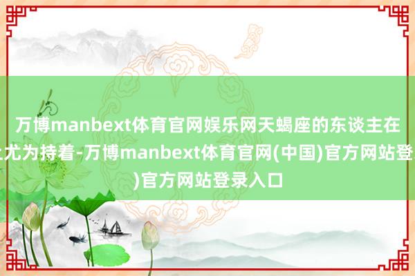 万博manbext体育官网娱乐网天蝎座的东谈主在情谊上尤为持着-万博manbext体育官网(中国)官方网站登录入口